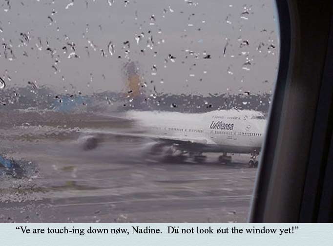 Ve are touching down now, Nadine.  Du not look out the window yet...